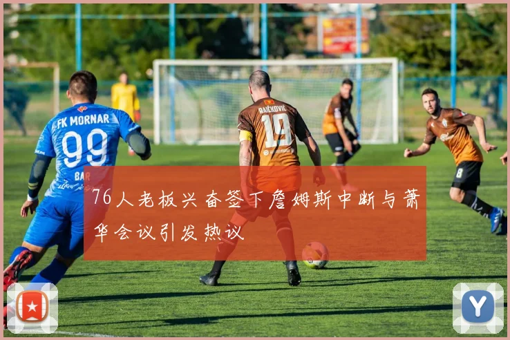 76人老板兴奋签下詹姆斯中断与萧华会议引发热议