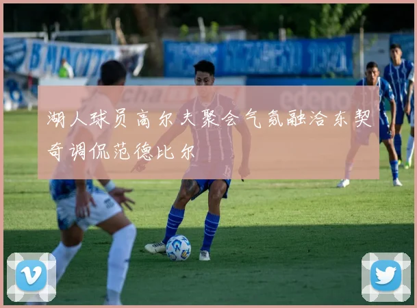 湖人球员高尔夫聚会气氛融洽东契奇调侃范德比尔