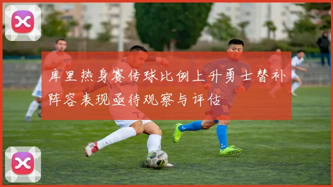 库里热身赛传球比例上升勇士替补阵容表现亟待观察与评估