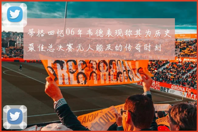 蒂格回忆06年韦德表现称其为历史最佳总决赛无人能及的传奇时刻