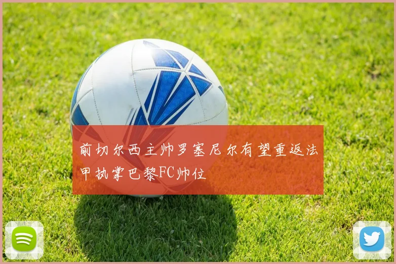 前切尔西主帅罗塞尼尔有望重返法甲执掌巴黎FC帅位