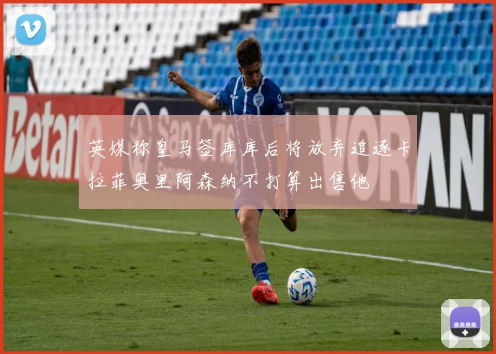 英媒称皇马签库库后将放弃追逐卡拉菲奥里阿森纳不打算出售他