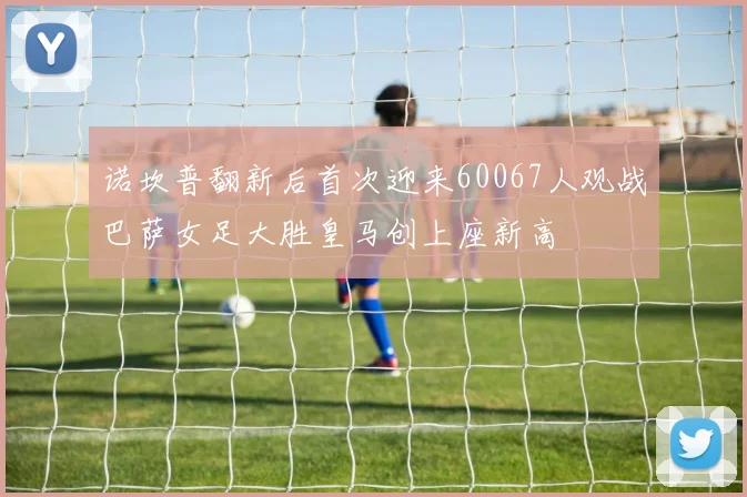 诺坎普翻新后首次迎来60067人观战巴萨女足大胜皇马创上座新高