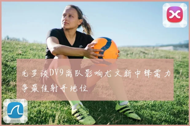 毛罗谈DV9离队影响尤文新中锋需力争最佳射手地位