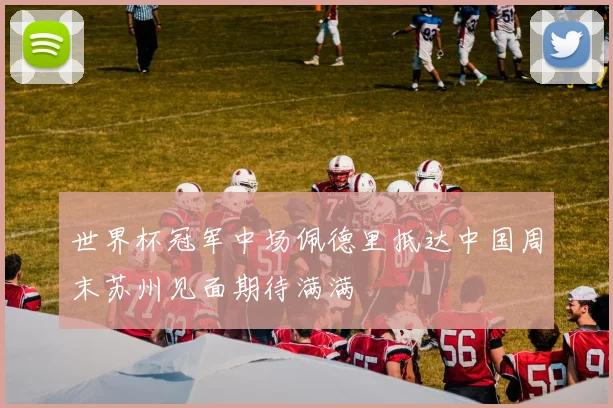世界杯冠军中场佩德里抵达中国周末苏州见面期待满满