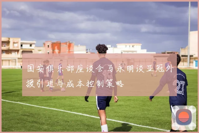 国安俱乐部座谈会马永明谈亚冠外援引进与成本控制策略