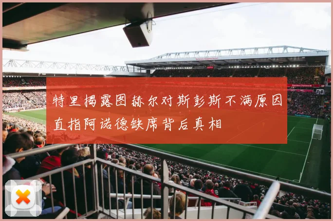 特里揭露图赫尔对斯彭斯不满原因直指阿诺德缺席背后真相