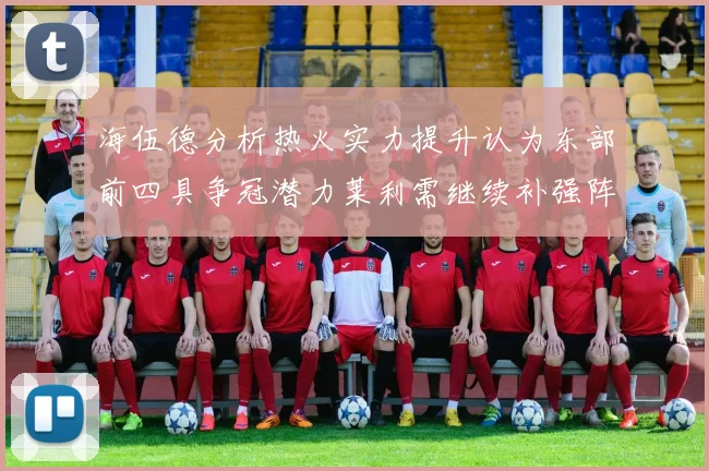 海伍德分析热火实力提升认为东部前四具争冠潜力莱利需继续补强阵容
