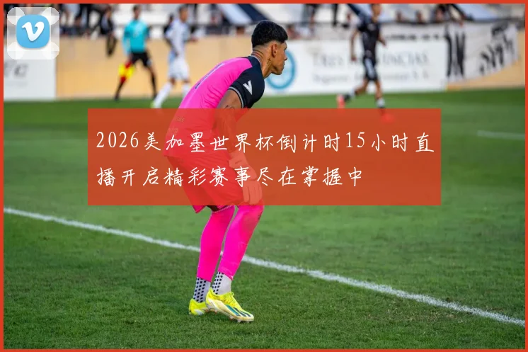 2026美加墨世界杯倒计时15小时直播开启精彩赛事尽在掌握中