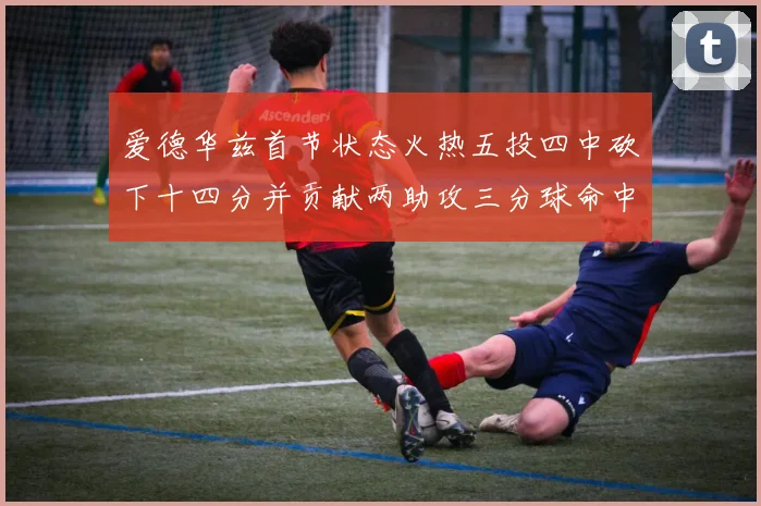爱德华兹首节状态火热五投四中砍下十四分并贡献两助攻三分球命中率高达六成