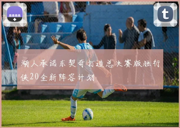 湖人承诺东契奇打造总决赛版独行侠20全新阵容计划