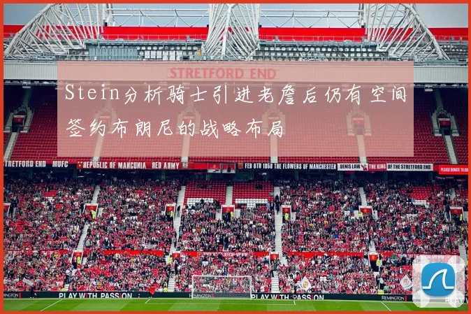 Stein分析骑士引进老詹后仍有空间签约布朗尼的战略布局
