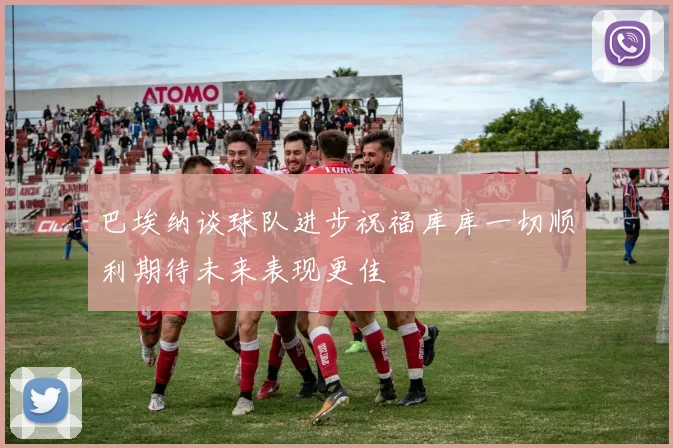 巴埃纳谈球队进步祝福库库一切顺利期待未来表现更佳