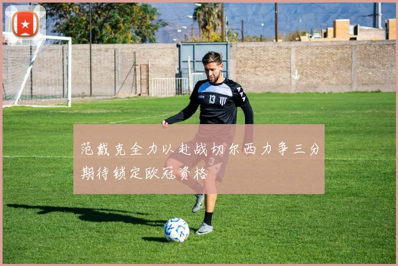 范戴克全力以赴战切尔西力争三分期待锁定欧冠资格