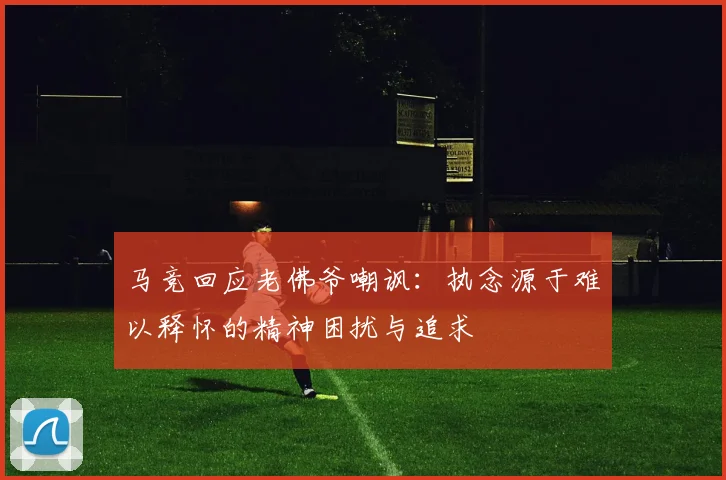 马竞回应老佛爷嘲讽：执念源于难以释怀的精神困扰与追求