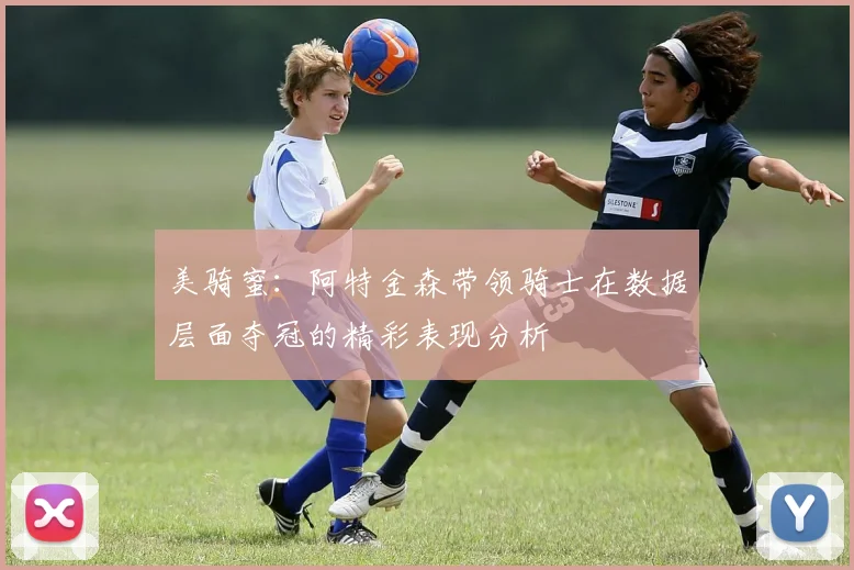 美骑蜜：阿特金森带领骑士在数据层面夺冠的精彩表现分析