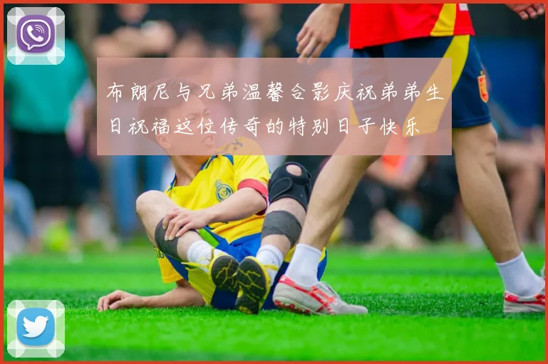 布朗尼与兄弟温馨合影庆祝弟弟生日祝福这位传奇的特别日子快乐