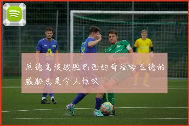 厄德高谈战胜巴西的奇迹哈兰德的威胁总是令人惊叹
