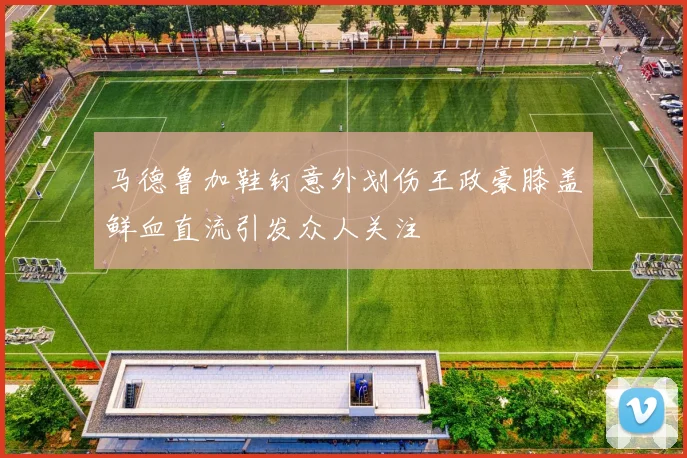 马德鲁加鞋钉意外划伤王政豪膝盖鲜血直流引发众人关注