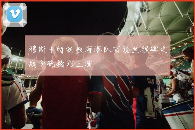 穆斯卡特执教海港队百场里程碑之战今晚精彩上演