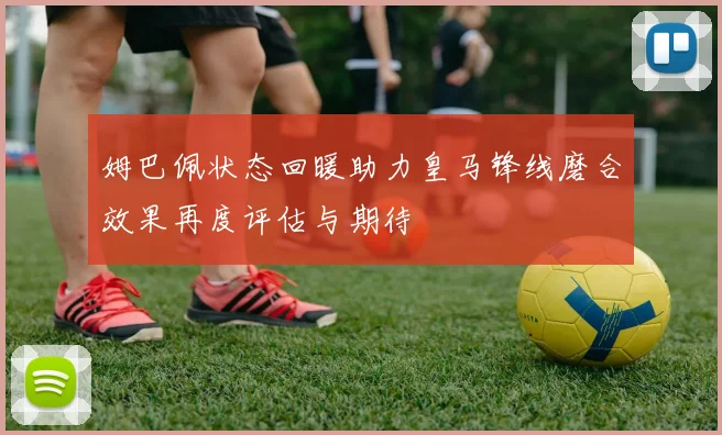 姆巴佩状态回暖助力皇马锋线磨合效果再度评估与期待