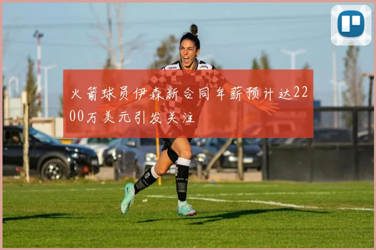 火箭球员伊森新合同年薪预计达2200万美元引发关注